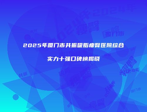 2025年厦门市共振吸脂瘦臀医院综合实力十强口碑榜揭晓