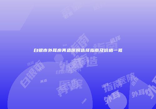 白银市外耳廓再造医院选择指南及价格一览