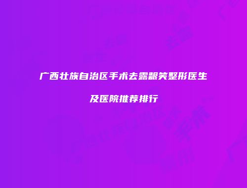 广西壮族自治区手术去露龈笑整形医生及医院推荐排行