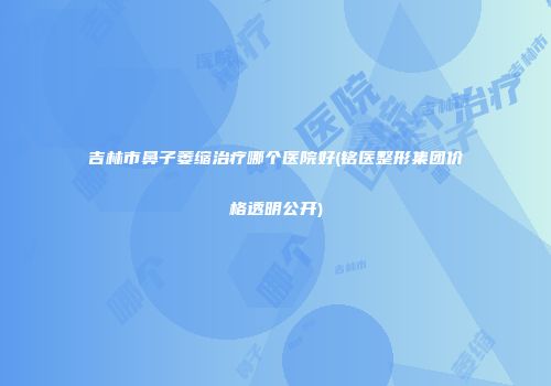吉林市鼻子萎缩治疗哪个医院好(铭医整形集团价格透明公开)
