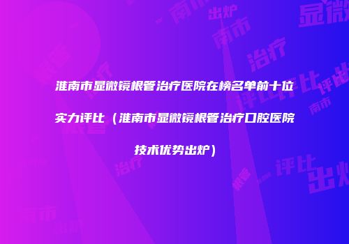 淮南市显微镜根管治疗医院在榜名单前十位实力评比（淮南市显微镜根管治疗口腔医院技术优势出炉）