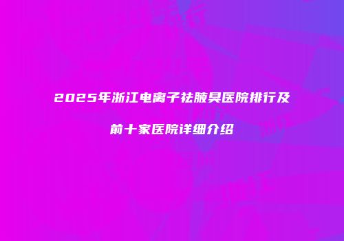 2025年浙江电离子祛腋臭医院排行及前十家医院详细介绍