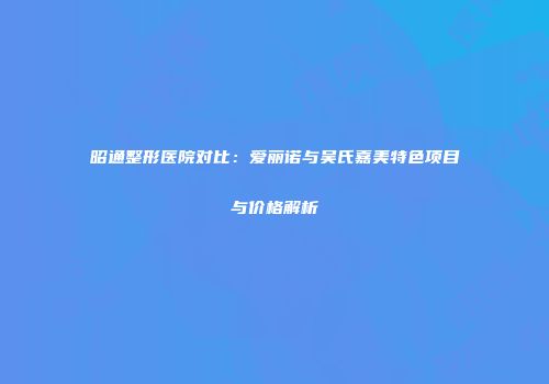 昭通整形医院对比：爱丽诺与吴氏嘉美特色项目与价格解析