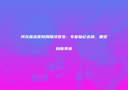 河北燕达医院周阳洋医生：专业胎记去除，重塑自信美丽