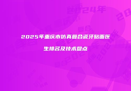 2025年重庆市仿真复合瓷牙贴面医生排名及技术盘点