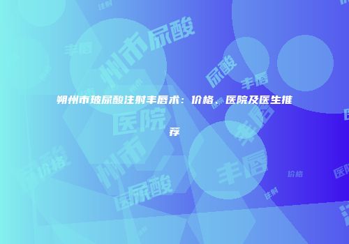朔州市玻尿酸注射丰唇术：价格、医院及医生推荐