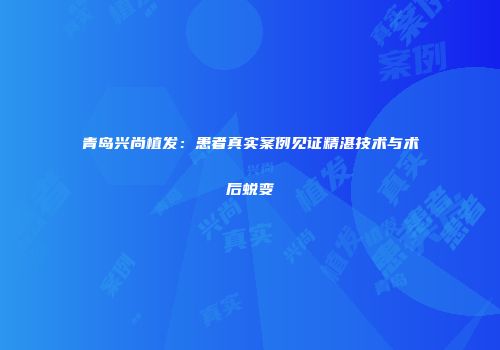 青岛兴尚植发：患者真实案例见证精湛技术与术后蜕变