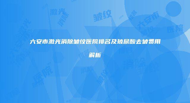 六安市激光消除皱纹医院排名及玻尿酸去皱费用解析
