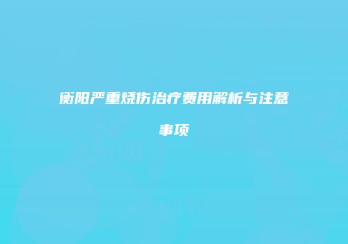 衡阳严重烧伤治疗费用解析与注意事项