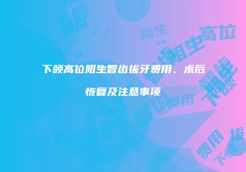 下颌高位阻生智齿拔牙费用、术后恢复及注意事项