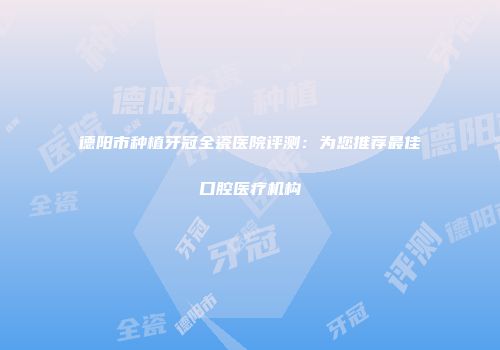 德阳市种植牙冠全瓷医院评测：为您推荐最佳口腔医疗机构