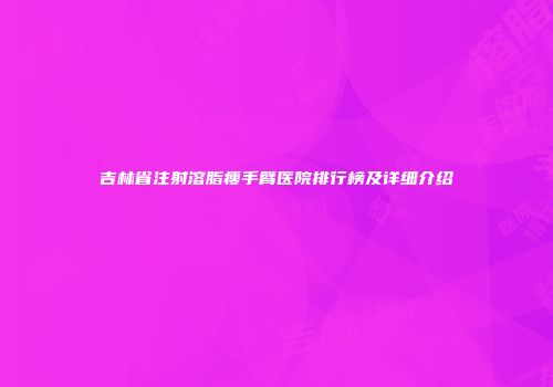 吉林省注射溶脂瘦手臂医院排行榜及详细介绍