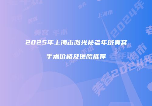 2025年上海市激光祛老年斑美容手术价格及医院推荐