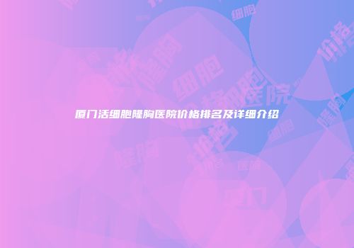 厦门活细胞隆胸医院价格排名及详细介绍