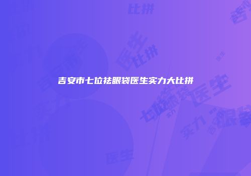 吉安市七位祛眼袋医生实力大比拼