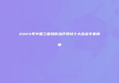 2025年中国三度烧伤治疗领域十大杰出专家榜单