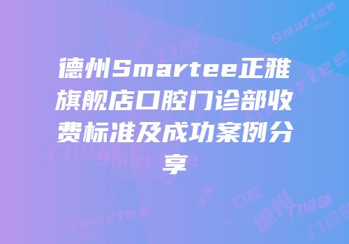 德州Smartee正雅旗舰店口腔门诊部收费标准及成功案例分享