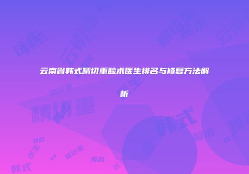 云南省韩式精切重睑术医生排名与修复方法解析