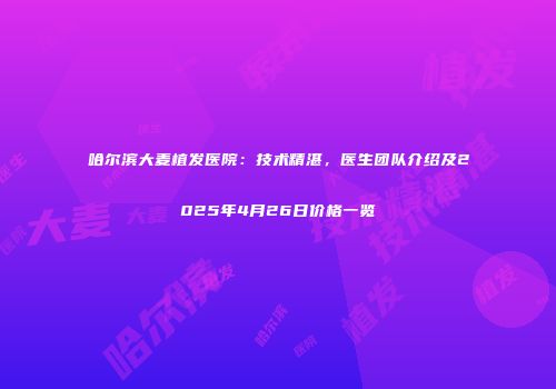 哈尔滨大麦植发医院：技术精湛，医生团队介绍及2025年4月26日价格一览