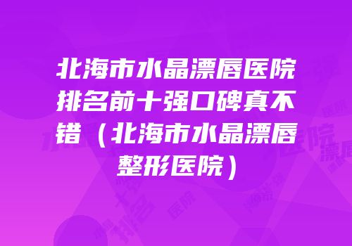 北海市水晶漂唇医院排名前十强口碑真不错（北海市水晶漂唇整形医院）