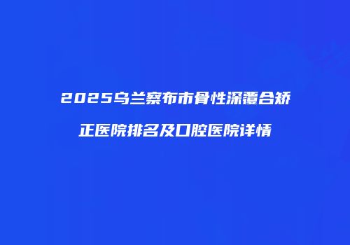 2025乌兰察布市骨性深覆合矫正医院排名及口腔医院详情