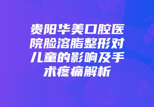 贵阳华美口腔医院脸溶脂整形对儿童的影响及手术疼痛解析