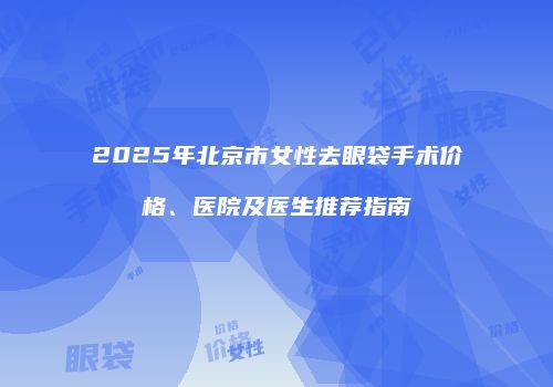 2025年北京市女性去眼袋手术价格、医院及医生推荐指南