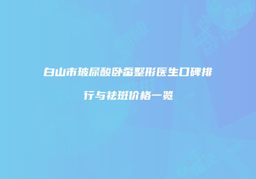 白山市玻尿酸卧蚕整形医生口碑排行与祛斑价格一览