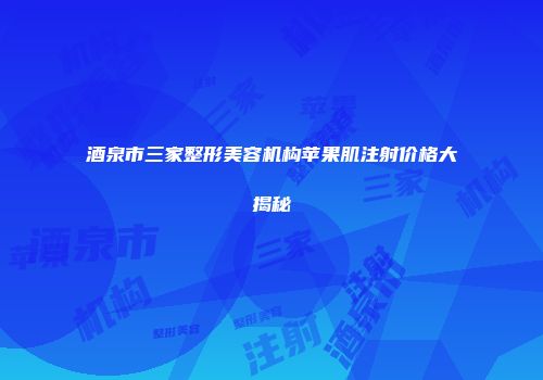 酒泉市三家整形美容机构苹果肌注射价格大揭秘