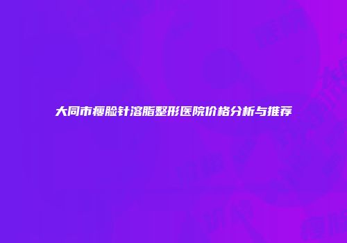 大同市瘦脸针溶脂整形医院价格分析与推荐