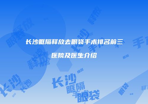 长沙眶隔释放去眼袋手术排名前三医院及医生介绍