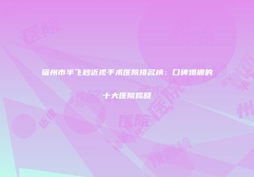 宿州市半飞秒近视手术医院排名榜：口碑爆棚的十大医院揭晓