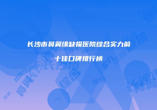 长沙市鼻翼缘缺损医院综合实力前十佳口碑排行榜