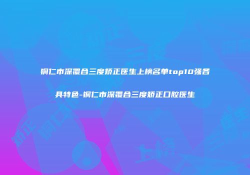 铜仁市深覆合三度矫正医生上榜名单top10强各具特色-铜仁市深覆合三度矫正口腔医生