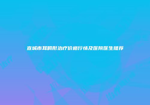宣城市耳畸形治疗价格行情及医院医生推荐