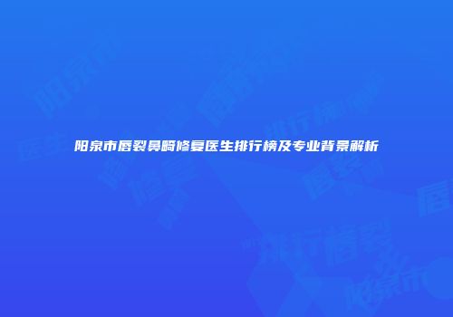 阳泉市唇裂鼻畸修复医生排行榜及专业背景解析
