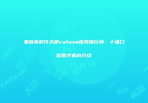娄底市时代天使cofose医院排行榜：十强口腔医疗机构介绍