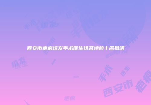 西安市疤痕植发手术医生排名榜前十名揭晓