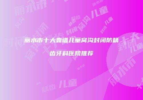 丽水市十大靠谱儿童窝沟封闭防龋齿牙科医院推荐