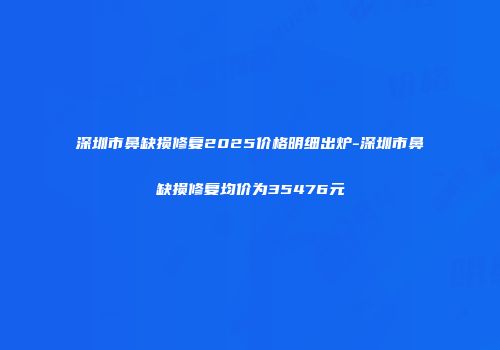 深圳市鼻缺损修复2025价格明细出炉-深圳市鼻缺损修复均价为35476元