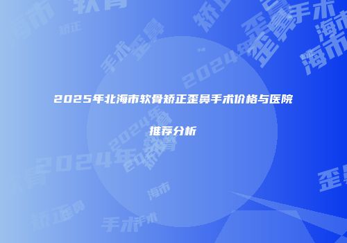 2025年北海市软骨矫正歪鼻手术价格与医院推荐分析