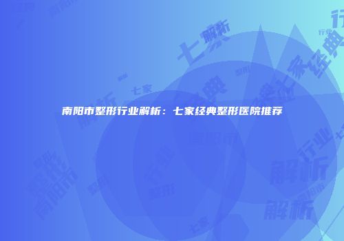 南阳市整形行业解析：七家经典整形医院推荐