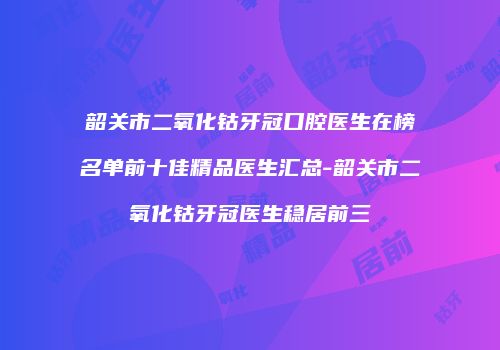 韶关市二氧化钴牙冠口腔医生在榜名单前十佳精品医生汇总-韶关市二氧化钴牙冠医生稳居前三