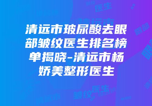 清远市玻尿酸去眼部皱纹医生排名榜单揭晓-清远市杨娇美整形医生