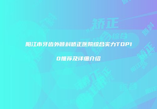 阳江市牙齿外倾斜矫正医院综合实力TOP10推荐及详细介绍