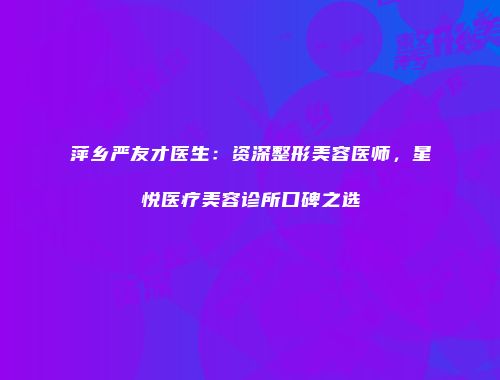 萍乡严友才医生：资深整形美容医师，星悦医疗美容诊所口碑之选
