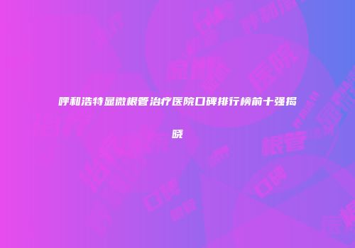 呼和浩特显微根管治疗医院口碑排行榜前十强揭晓