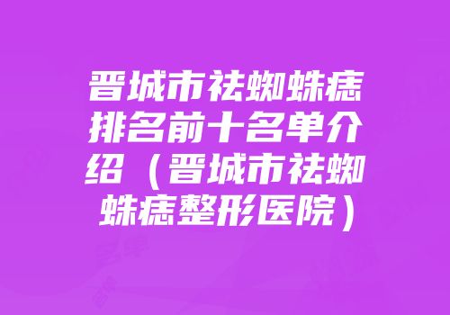 晋城市祛蜘蛛痣排名前十名单介绍（晋城市祛蜘蛛痣整形医院）