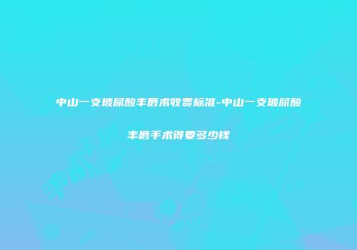 中山一支玻尿酸丰唇术收费标准-中山一支玻尿酸丰唇手术得要多少钱