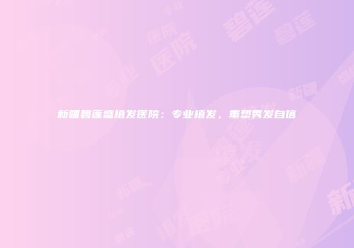 新疆碧莲盛植发医院：专业植发，重塑秀发自信
